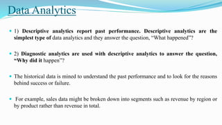 Data Analytics
 1) Descriptive analytics report past performance. Descriptive analytics are the
simplest type of data analytics and they answer the question, “What happened”?
 2) Diagnostic analytics are used with descriptive analytics to answer the question,
“Why did it happen”?
 The historical data is mined to understand the past performance and to look for the reasons
behind success or failure.
 For example, sales data might be broken down into segments such as revenue by region or
by product rather than revenue in total.
 