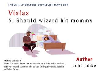 E N G L I S H L I T E R AT U R E S U P P L E M E N TA RY B O O K
Vistas
5 . Should wizard hit mommy
Author
John udike
Before you read
Here is a story about the worldview of a little child, and the
difficult moral question she raises during the story session
with her father.
 