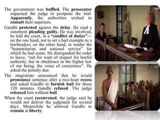 The government was baffled. The prosecutor
requested the judge to postpone the trial.
Apparently, the authorities wished to
consult their superiors.
Gandhi protested against the delay. He read a
statement pleading guilty. He was involved,
he told the court, in a “conflict of duties”—
on the one hand, not to set a bad example as a
lawbreaker; on the other hand, to render the
“humanitarian and national service” for
which he had come. He disregarded the order
to leave, “not for want of respect for lawful
authority, but in obedience to the higher law
of our being, the voice of conscience”. He
asked the penalty due.
The magistrate announced that he would
pronounce sentence after a two-hour recess
and asked Gandhi to furnish bail for those
120 minutes. Gandhi refused. The judge
released him without bail.
When the court reconvened, the judge said he
would not deliver the judgment for several
days. Meanwhile he allowed Gandhi to
remain at liberty.
 