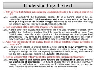 Understanding the text
1. Why do you think Gandhi considered the Champaran episode to be a turning-point in his
life?
Ans.: Gandhi considered the Champaran episode to be a turning point in his life
because he realised that civil disobedience, which had triumphed for the first time,
could go a long way in the freedom struggle. Moreover, he had succeeded in making
the peasants aware of their rights and becoming confident.
2. How was Gandhi able to influence lawyers? Give instances.
Ans.: Gandhi asked the lawyers what they would do if he was sentenced to prison. They
said that they had come to advise him. If he went to jail, they would go home. Then
Gandhi asked them about the injustice to the sharecroppers. The lawyers held
consultations. They came to the conclusion that it would be shameful desertion if
they went home. So, they told Gandhi that they were ready to follow him into jail.
3. What was the attitude of the average Indian in smaller localities towards advocates of
‘home rule’?
Ans.: The average Indians in smaller localities were scared to show sympathy for the
advocates of home-rule due to the fear and control instilled by British. They were not
courageous enough to say or act anything against these rulers as they were afraid of
the dire consequences of helping the advocates of home rule.
4. How do we know that ordinary people too contributed to the freedom movement?
Ans.: Ordinary teachers and doctors came forward and rendered their services towards
the upliftment of Champaran. This helped change the life of people, eventually
making them self-reliant and supporting the freedom movement. In this way, we
know that ordinary people too contributed to the freedom movement.
 