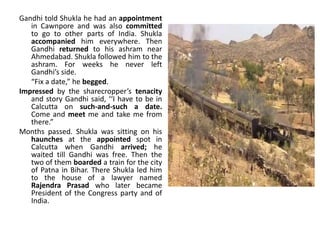 Gandhi told Shukla he had an appointment
in Cawnpore and was also committed
to go to other parts of India. Shukla
accompanied him everywhere. Then
Gandhi returned to his ashram near
Ahmedabad. Shukla followed him to the
ashram. For weeks he never left
Gandhi’s side.
“Fix a date,” he begged.
Impressed by the sharecropper’s tenacity
and story Gandhi said, ‘‘I have to be in
Calcutta on such-and-such a date.
Come and meet me and take me from
there.”
Months passed. Shukla was sitting on his
haunches at the appointed spot in
Calcutta when Gandhi arrived; he
waited till Gandhi was free. Then the
two of them boarded a train for the city
of Patna in Bihar. There Shukla led him
to the house of a lawyer named
Rajendra Prasad who later became
President of the Congress party and of
India.
 