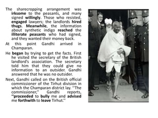 The sharecropping arrangement was
irksome to the peasants, and many
signed willingly. Those who resisted,
engaged lawyers; the landlords hired
thugs. Meanwhile, the information
about synthetic indigo reached the
illiterate peasants who had signed,
and they wanted their money back.
At this point Gandhi arrived in
Champaran.
He began by trying to get the facts. First
he visited the secretary of the British
landlord’s association. The secretary
told him that they could give no
information to an outsider. Gandhi
answered that he was no outsider.
Next, Gandhi called on the British official
commissioner of the Tirhut division in
which the Champaran district lay. ‘‘The
commissioner,’’ Gandhi reports,
‘‘proceeded to bully me and advised
me forthwith to leave Tirhut.’’
 