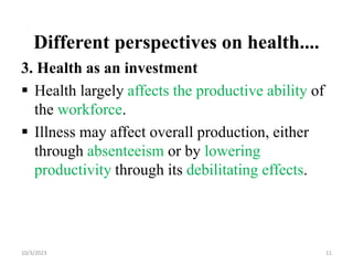 Different perspectives on health....
3. Health as an investment
 Health largely affects the productive ability of
the workforce.
 Illness may affect overall production, either
through absenteeism or by lowering
productivity through its debilitating effects.
10/3/2023 11
 