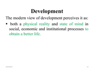 Development
The modern view of development perceives it as:
 both a physical reality and state of mind in
social, economic and institutional processes to
obtain a better life.
10/3/2023 13
 