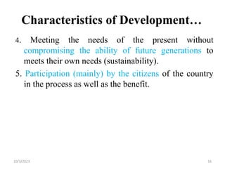 Characteristics of Development…
4. Meeting the needs of the present without
compromising the ability of future generations to
meets their own needs (sustainability).
5. Participation (mainly) by the citizens of the country
in the process as well as the benefit.
10/3/2023 16
 
