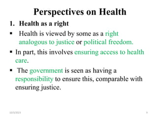 Perspectives on Health
1. Health as a right
 Health is viewed by some as a right
analogous to justice or political freedom.
 In part, this involves ensuring access to health
care.
 The government is seen as having a
responsibility to ensure this, comparable with
ensuring justice.
10/3/2023 9
 