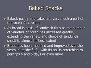 Baked Snacks
► Baked, pastry and cakes are very much a part of
the snack food scene
► As bread is basis of sandwich thus as the number
of varieties of bread has increased greatly,
extending the variety and choice of sandwich
snack to almost limitless extent
► Bread has been modified and improved over the
years in its shelf life, with its ability stretching to
perhaps 4 and 5 days or even more
1
 