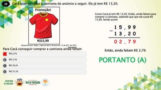 18
PORTANTO (A)
Cacá quer comprar a camiseta do anúncio a seguir. Ele já tem R$ 13,20.
Disponível em: https://abre.ai/dh1J. Acesso em 13 de SET. de 2021
(Adaptado)
Para Cacá conseguir comprar a camiseta ainda faltam
Como Cacá já tem R$ 13,20. Então, ainda faltam para
comprar a camiseta, sabendo que que ela custa R$
15,99. Sendo assim:
Então, ainda faltam R$ 2,79.
 