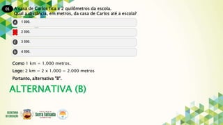 01 A casa de Carlos fica a 2 quilômetros da escola.
Qual a distância, em metros, da casa de Carlos até a escola?
Como 1 km = 1.000 metros.
Logo: 2 km = 2 x 1.000 = 2.000 metros
Portanto, alternativa "B".
ALTERNATIVA (B)
 