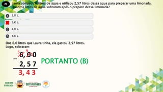 21
PORTANTO (B)
Laura comprou 6 litros de água e utilizou 2,57 litros dessa água para preparar uma limonada.
Quantos litros de água sobraram após o preparo dessa limonada?
Dos 6,0 litros que Laura tinha, ela gastou 2,57 litros.
Logo, sobraram:
 
