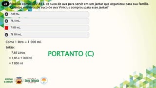 22
PORTANTO (C)
Vinícius comprou 7,85 L de suco de uva para servir em um jantar que organizou para sua família.
Quantos mililitros de suco de uva Vinícius comprou para esse jantar?
Como 1 litro = 1 000 ml.
Então:
7,85 Litros
= 7,85 x 1 000 ml
= 7 850 ml
 