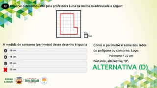 02
ALTERNATIVA (D)
Observe o desenho feito pela professora Luna na malha quadriculada a seguir:
A medida do contorno (perímetro) desse desenho é igual a Como o perímetro é soma dos lados
do polígono ou contorno. Logo:
Perímetro = 22 cm
Portanto, alternativa "D".
 