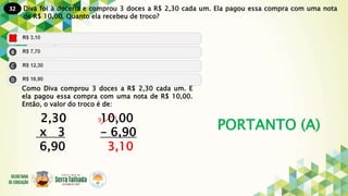 32
PORTANTO (A)
Diva foi à doceria e comprou 3 doces a R$ 2,30 cada um. Ela pagou essa compra com uma nota
de R$ 10,00. Quanto ela recebeu de troco?
Como Diva comprou 3 doces a R$ 2,30 cada um. E
ela pagou essa compra com uma nota de R$ 10,00.
Então, o valor do troco é de:
2,30 10,00
x 3 - 6,90
6,90 3,10
9 1
 