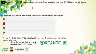 34
PORTANTO (B)
Observe o ponto P destacado na reta numérica a seguir, que está dividida em partes iguais.
O ponto P, destacado nessa reta, representa a localização do número
A reta foi dividida em 06 partes iguais, o ponto P encontra-se no ponto 4
desse intervalo.
Total de partes de 0 a P .= 4
Total de partes do 0 ao 1 6
 