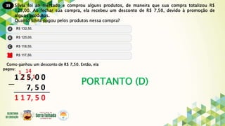 39
PORTANTO (D)
Sílvia foi ao mercado e comprou alguns produtos, de maneira que sua compra totalizou R$
125,00. Ao fechar sua compra, ela recebeu um desconto de R$ 7,50, devido à promoção de
alguns produtos.
Quanto Silvia pagou pelos produtos nessa compra?
Como ganhou um desconto de R$ 7,50. Então, ela
pagou:
 