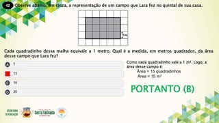 42
PORTANTO (B)
Observe abaixo, em cinza, a representação de um campo que Lara fez no quintal de sua casa.
Cada quadradinho dessa malha equivale a 1 metro. Qual é a medida, em metros quadrados, da área
desse campo que Lara fez?
Como cada quadradinho vale a 1 m². Logo, a
área desse campo é:
Área = 15 quadradinhos
Área = 15 m²
 
