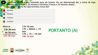 43
PORTANTO (A)
Lígia é patinadora e está treinando para um torneio. Em um determinado dia, o treino de Lígia
começou às 13 horas e 20 minutos e terminou 4 horas e 50 minutos depois.
Que horas o treino de Lígia terminou nesse dia?
Observe: 17h 70 min
17h + 60min + 10
min
17h + 1h + 10 min
18h 10 min
 