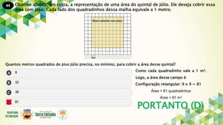 44
PORTANTO (D)
Observe abaixo, em cinza, a representação de uma área do quintal de Júlio. Ele deseja cobrir essa
área com piso. Cada lado dos quadradinhos dessa malha equivale a 1 metro.
Quantos metros quadrados de piso Júlio precisa, no mínimo, para cobrir a área desse quintal?
Como cada quadradinho vale a 1 m².
Logo, a área desse campo é:
Configuração retangular: 9 x 9 = 81
Área = 81 quadradinhos
Área = 81 m²
 