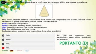45
PORTANTO (D)
Durante uma aula de Matemática, a professora apresentou o sólido abaixo para seus alunos.
Esses alunos deveriam observar características desse sólido para compartilhar com a turma. Observe abaixo as
características que os alunos Paulo, Renata, Sílvia e Túlio descreveram.
Paulo: Esse sólido é um poliedro.
Renata: Esse sólido tem faces laterais triangulares.
Sílvia: Esse sólido tem uma face circular e uma triangular.
Túlio: Esse sólido possui uma base circular.
Qual desses alunos apresentou uma característica desse sólido geométrico?
Foi Túlio que apresentou uma
característica desse sólido geométrico
corretamente.
 