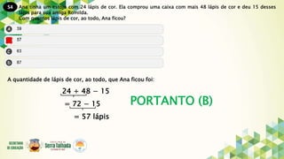 54
PORTANTO (B)
Ana tinha um estojo com 24 lápis de cor. Ela comprou uma caixa com mais 48 lápis de cor e deu 15 desses
lápis para sua amiga Romilda.
Com quantos lápis de cor, ao todo, Ana ficou?
A quantidade de lápis de cor, ao todo, que Ana ficou foi:
24 + 48 − 15
= 72 − 15
= 57 lápis
 