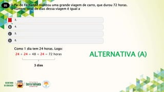 05
ALTERNATIVA (A)
O Pai de Fernando realizou uma grande viagem de carro, que durou 72 horas.
O número total de dias dessa viagem é igual a
Como 1 dia tem 24 horas. Logo:
24 + 24 = 48 + 24 = 72 horas
3 dias
 