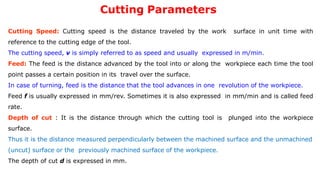 Cutting Parameters
Cutting Speed: Cutting speed is the distance traveled by the work surface in unit time with
reference to the cutting edge of the tool.
The cutting speed, v is simply referred to as speed and usually expressed in m/min.
Feed: The feed is the distance advanced by the tool into or along the workpiece each time the tool
point passes a certain position in its travel over the surface.
In case of turning, feed is the distance that the tool advances in one revolution of the workpiece.
Feed f is usually expressed in mm/rev. Sometimes it is also expressed in mm/min and is called feed
rate.
Depth of cut : It is the distance through which the cutting tool is plunged into the workpiece
surface.
Thus it is the distance measured perpendicularly between the machined surface and the unmachined
(uncut) surface or the previously machined surface of the workpiece.
The depth of cut d is expressed in mm.
 