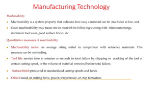 Manufacturing Technology
Machinability
◼ Machinability is a system property that indicates how easy a material can be machined at low cost.
◼ Good machinabililty may mean one or more of the following: cutting with minimum energy,
minimum tool wear, good surface finish, etc.
Quantitative measures of machinability
◼ Machinability index: an average rating stated in comparison with reference materials. This
measure can be misleading.
◼ Tool life: service time in minutes or seconds to total failure by chipping or cracking of the tool at
certain cutting speed, or the volume of material removed before total failure.
◼ Surface finish produced at standardized cutting speeds and feeds.
◼ Others based on cutting force, power, temperature, or chip formation.
 