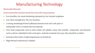 Manufacturing Technology
Machinable Materials
Good machinable materials should have the following properties
◼ Low ductility, low strain-hardening exponent (n), low fracture toughness.
◼ Low shear strength (low TS), low hardness.
◼ A strong metallurgical bond (adhesion) between tool and work piece is
undesirable when it weakens the tool material.
◼ Very hard compounds, such as some oxides, all carbides, many inter metallic compounds, and elements
such as silicon, embedded in the work piece material accelerate tool wear, thus should be avoided.
◼ Inclusions that soften at high temperatures are beneficial.
◼ High thermal conductivity is helpful.
 