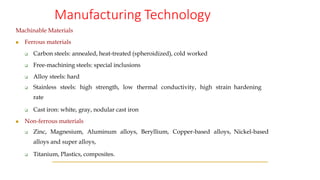 Manufacturing Technology
Machinable Materials
◼ Ferrous materials
❑ Carbon steels: annealed, heat-treated (spheroidized), cold worked
❑ Free-machining steels: special inclusions
❑ Alloy steels: hard
❑ Stainless steels: high strength, low thermal conductivity, high strain hardening
rate
❑ Cast iron: white, gray, nodular cast iron
◼ Non-ferrous materials
❑ Zinc, Magnesium, Aluminum alloys, Beryllium, Copper-based alloys, Nickel-based
alloys and super alloys,
❑ Titanium, Plastics, composites.
 