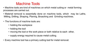 Machine Tools
• Machine tools are kind of machines on which metal cutting or metal forming
processes are carried out.
• Material removal is essentially done on machine tools, which may be Lathe,
Milling, Drilling, Shaping, Planing, Broaching and Grinding machines.
• The functions of machine tools are:
• holding the workpiece
• holding the tool
• moving the tool or the work piece or both relative to each other,
• supply energy required to cause metal cutting.
• Every machine tool has a primary cutting tool for metal removal.
 