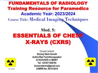 FUNDAMENTALS OF RADIOLOGY
Training Resource for Paramedics
Academic Year: 2023/2024
Course Title: Medical Imaging Techniques
Mod. 5:
ESSENTIALS OF CHEST
X-RAYS (CXRS)
Course Lecturer
Nchanji Nkeh Keneth
Author/Rad Tech/Sonographer
B.TECH/HPD in MDIRT
Tel: +237671459765
kensacademia@gmail.com
CSMRR No. 001012016
1
10/11/2023
 