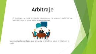 Arbitraje
El arbitraje se está volviendo rápidamente la manera preferida de
resolver disputas entre socios internacionales.
Son muchas las ventajas que presenta el arbitraje sobre el litigio en la
corte:
 