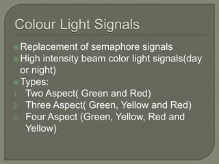 Replacement of semaphore signals
High intensity beam color light signals(day
or night)
Types:
1. Two Aspect( Green and Red)
2. Three Aspect( Green, Yellow and Red)
3. Four Aspect (Green, Yellow, Red and
Yellow)
 