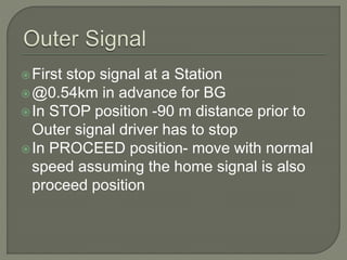 First stop signal at a Station
@0.54km in advance for BG
In STOP position -90 m distance prior to
Outer signal driver has to stop
In PROCEED position- move with normal
speed assuming the home signal is also
proceed position
 