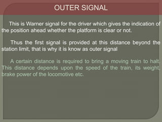 OUTER SIGNAL
This is Warner signal for the driver which gives the indication of
the position ahead whether the platform is clear or not.
A certain distance is required to bring a moving train to halt.
This distance depends upon the speed of the train, its weight,
brake power of the locomotive etc.
Thus the first signal is provided at this distance beyond the
station limit, that is why it is know as outer signal
 