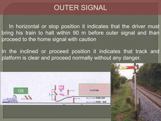 In the inclined or proceed position it indicates that track and
platform is clear and proceed normally without any danger.
In horizontal or stop position it indicates that the driver must
bring his train to halt within 90 m before outer signal and than
proceed to the home signal with caution
OUTER SIGNAL
OS
 