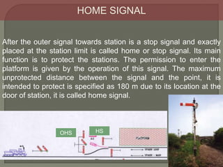 HOME SIGNAL
After the outer signal towards station is a stop signal and exactly
placed at the station limit is called home or stop signal. Its main
function is to protect the stations. The permission to enter the
platform is given by the operation of this signal. The maximum
unprotected distance between the signal and the point, it is
intended to protect is specified as 180 m due to its location at the
door of station, it is called home signal.
HS
OHS
 