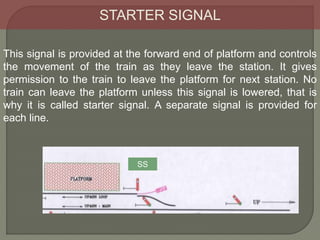 STARTER SIGNAL
This signal is provided at the forward end of platform and controls
the movement of the train as they leave the station. It gives
permission to the train to leave the platform for next station. No
train can leave the platform unless this signal is lowered, that is
why it is called starter signal. A separate signal is provided for
each line.
SS
 