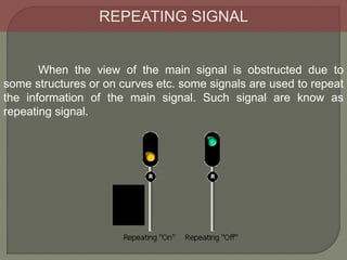 REPEATING SIGNAL
When the view of the main signal is obstructed due to
some structures or on curves etc. some signals are used to repeat
the information of the main signal. Such signal are know as
repeating signal.
 