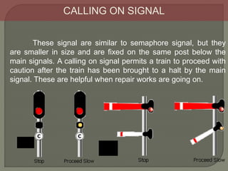 CALLING ON SIGNAL
These signal are similar to semaphore signal, but they
are smaller in size and are fixed on the same post below the
main signals. A calling on signal permits a train to proceed with
caution after the train has been brought to a halt by the main
signal. These are helpful when repair works are going on.
 