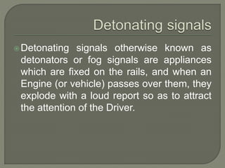 Detonating signals otherwise known as
detonators or fog signals are appliances
which are fixed on the rails, and when an
Engine (or vehicle) passes over them, they
explode with a loud report so as to attract
the attention of the Driver.
 
