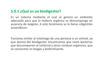 5.9.1 ¿Qué es un biodigestor?
Es un sistema mediante el cual se genera un ambiente
adecuado para que la materia orgánica se descomponga en
ausencia de oxígeno. A este fenómeno se le llama «digestión
anaeróbica».
Funciona similar al estómago de una persona o un animal, ya
que dentro del biodigestor encontramos que viven bacterias
que descomponen el estiércol y otros residuos orgánicos, que
se convierten en biogás y biofertilizante.
 