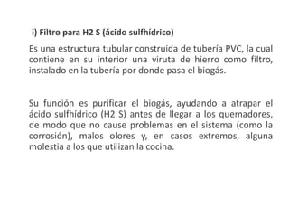 i) Filtro para H2 S (ácido sulfhídrico)
Es una estructura tubular construida de tubería PVC, la cual
contiene en su interior una viruta de hierro como filtro,
instalado en la tubería por donde pasa el biogás.
Su función es purificar el biogás, ayudando a atrapar el
ácido sulfhídrico (H2 S) antes de llegar a los quemadores,
de modo que no cause problemas en el sistema (como la
corrosión), malos olores y, en casos extremos, alguna
molestia a los que utilizan la cocina.
 