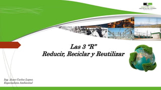 Las 3 “R”
Reducir, Reciclar y Reutilizar
Ing. Juan Carlos Lopez.
Especialista Ambiental
 