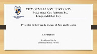 CITY OF MALABON UNIVERISTY
Maya-maya Cor. Pampano St.,
Longos Malabon City
Presented to the Faculty College of Arts and Sciences
Researchers:
Rica Perez Martin
Emmanuel Ponce Navarro
 