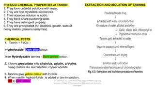 PHYSICO-CHEMICAL PROPERTIES of TANNIN
1. They form colloidal solutions with water.
2. They are non crystalline substances.
3. Their aqueous solution is acidic.
4. They have sharp puckering taste.
5. They have astringent property.
6. They are precipitated by: alkaloids, gelatin, salts of
heavy metals, proteins (enzymes).
CHEMICAL TESTS
1. Tannin + FeClз: -
Hydrolysable -Dark blue colour.
Non Hydrolysable tannins - Dark green colour.
2. It forms precipitate with alkaloids, gelatin, proteins,
heavy metals like lead acetate, copper acetate.
3. Tannins give yellow colour with H2SO4
4. When vanillin hydrochloride is added in tannin solution,
red to pink colour
EXTRACTION AND ISOLATION OF TANNINS
11/7/2023
Dr. Sutar N.G., Associate Prof.,HOD, Dept of Pharmacognosy,
Sanjivani College of Pharmaceutical Education and Research,
Kopargaon
 