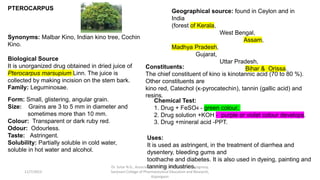 PTEROCARPUS
Synonyms: Malbar Kino, Indian kino tree, Cochin
Kino.
Biological Source
It is unorganized drug obtained in dried juice of
Pterocarpus marsupium Linn. The juice is
collected by making incision on the stem bark.
Family: Leguminosae.
Geographical source: found in Ceylon and in
India
(forest of Kerala,
West Bengal,
Assam,
Madhya Pradesh,
Gujarat,
Uttar Pradesh,
Bihar & Orissa.
Form: Small, glistering, angular grain.
Size: Grains are 3 to 5 mm in diameter and
sometimes more than 10 mm.
Colour: Transparent or dark ruby red.
Odour: Odourless.
Taste: Astringent.
Solubility: Partially soluble in cold water,
soluble in hot water and alcohol.
Constituents:
The chief constituent of kino is kinotannic acid (70 to 80 %).
Other constituents are
kino red, Catechol (κ-pyrocatechin), tannin (gallic acid) and
resins.
Chemical Test:
1. Drug + FeSO4 - green colour.
2. Drug solution +KOH - purple or violet colour develops.
3. Drug +mineral acid -PPT.
Uses:
It is used as astringent, in the treatment of diarrhea and
dysentery, bleeding gums and
toothache and diabetes. It is also used in dyeing, painting and
tanning industries.
11/7/2023
Dr. Sutar N.G., Associate Prof.,HOD, Dept of Pharmacognosy,
Sanjivani College of Pharmaceutical Education and Research,
Kopargaon
 