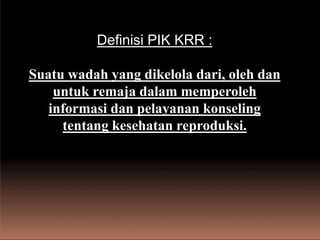 Definisi PIK KRR :
Suatu wadah yang dikelola dari, oleh dan
untuk remaja dalam memperoleh
informasi dan pelayanan konseling
tentang kesehatan reproduksi.
 