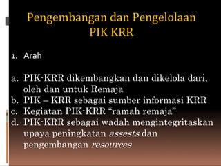 Pengembangan dan Pengelolaan
PIK KRR
1. Arah
a. PIK-KRR dikembangkan dan dikelola dari,
oleh dan untuk Remaja
b. PIK – KRR sebagai sumber informasi KRR
c. Kegiatan PIK-KRR “ramah remaja”
d. PIK-KRR sebagai wadah mengintegritaskan
upaya peningkatan assests dan
pengembangan resources
 