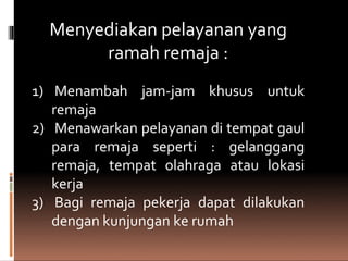 Menyediakan pelayanan yang
ramah remaja :
1) Menambah jam-jam khusus untuk
remaja
2) Menawarkan pelayanan di tempat gaul
para remaja seperti : gelanggang
remaja, tempat olahraga atau lokasi
kerja
3) Bagi remaja pekerja dapat dilakukan
dengan kunjungan ke rumah
 